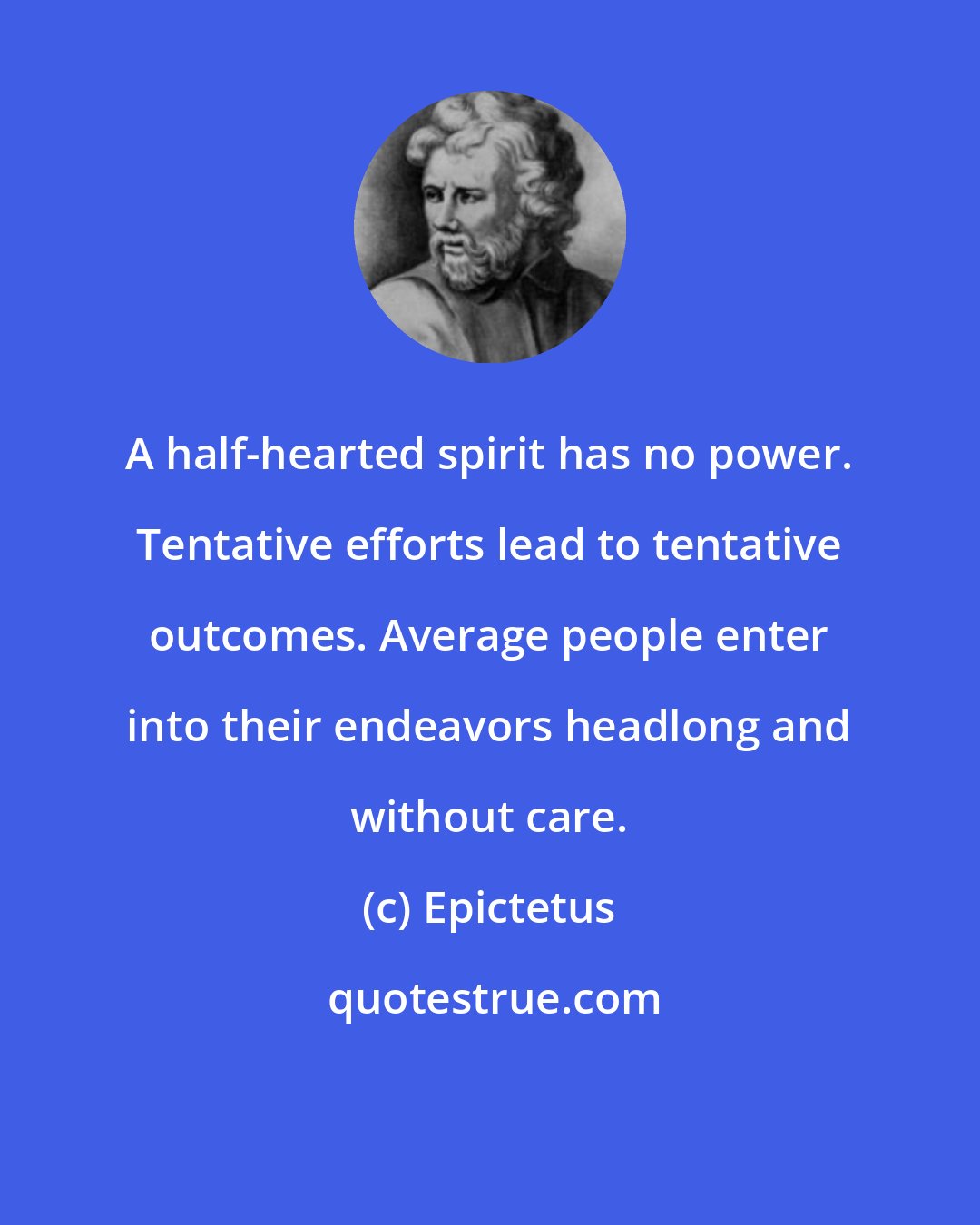 Epictetus: A half-hearted spirit has no power. Tentative efforts lead to tentative outcomes. Average people enter into their endeavors headlong and without care.