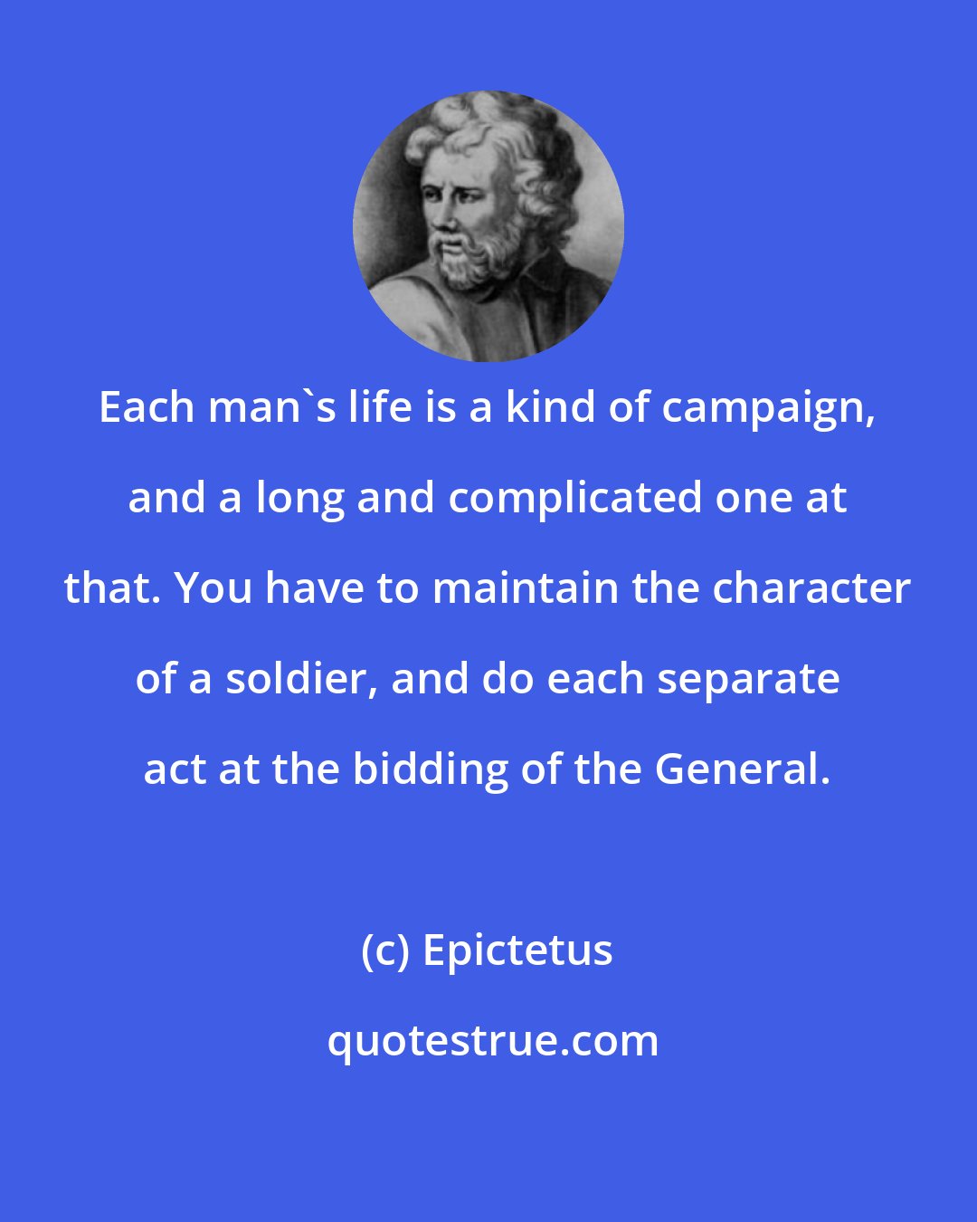 Epictetus: Each man's life is a kind of campaign, and a long and complicated one at that. You have to maintain the character of a soldier, and do each separate act at the bidding of the General.