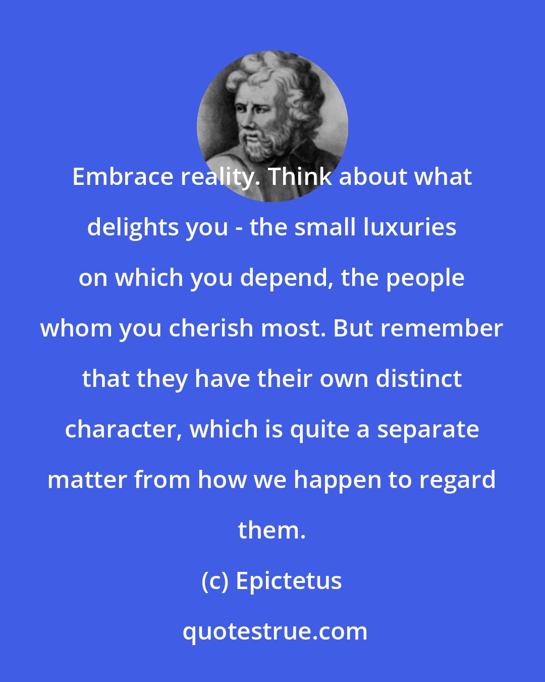 Epictetus: Embrace reality. Think about what delights you - the small luxuries on which you depend, the people whom you cherish most. But remember that they have their own distinct character, which is quite a separate matter from how we happen to regard them.