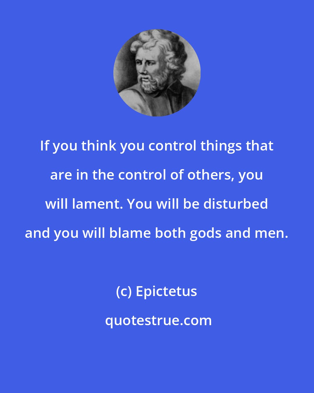 Epictetus: If you think you control things that are in the control of others, you will lament. You will be disturbed and you will blame both gods and men.