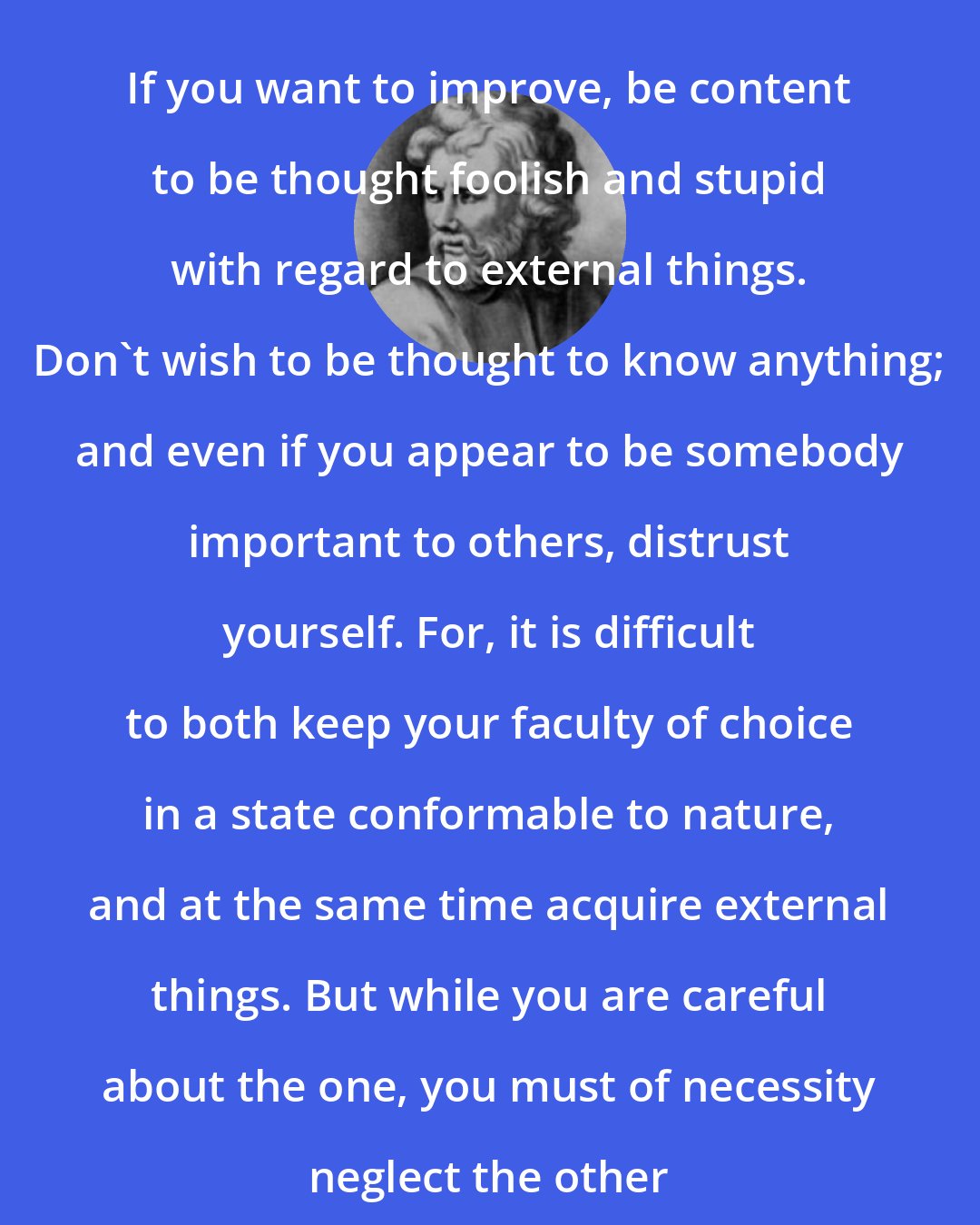 Epictetus: If you want to improve, be content to be thought foolish and stupid with regard to external things. Don't wish to be thought to know anything; and even if you appear to be somebody important to others, distrust yourself. For, it is difficult to both keep your faculty of choice in a state conformable to nature, and at the same time acquire external things. But while you are careful about the one, you must of necessity neglect the other