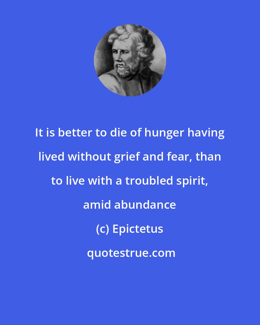 Epictetus: It is better to die of hunger having lived without grief and fear, than to live with a troubled spirit, amid abundance