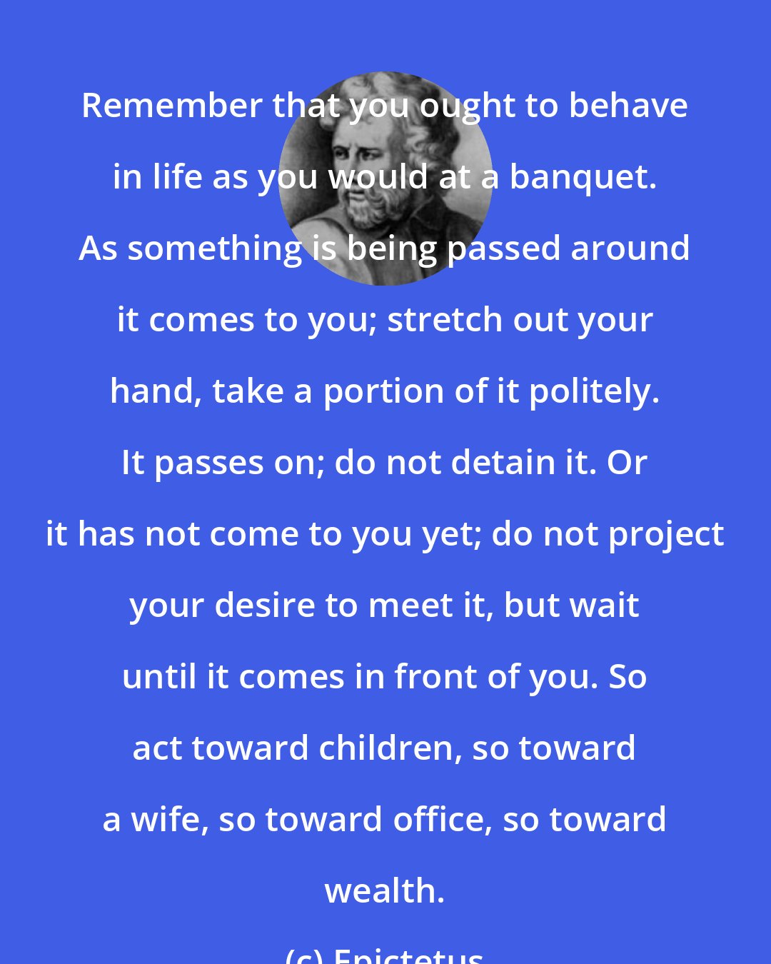 Epictetus: Remember that you ought to behave in life as you would at a banquet. As something is being passed around it comes to you; stretch out your hand, take a portion of it politely. It passes on; do not detain it. Or it has not come to you yet; do not project your desire to meet it, but wait until it comes in front of you. So act toward children, so toward a wife, so toward office, so toward wealth.