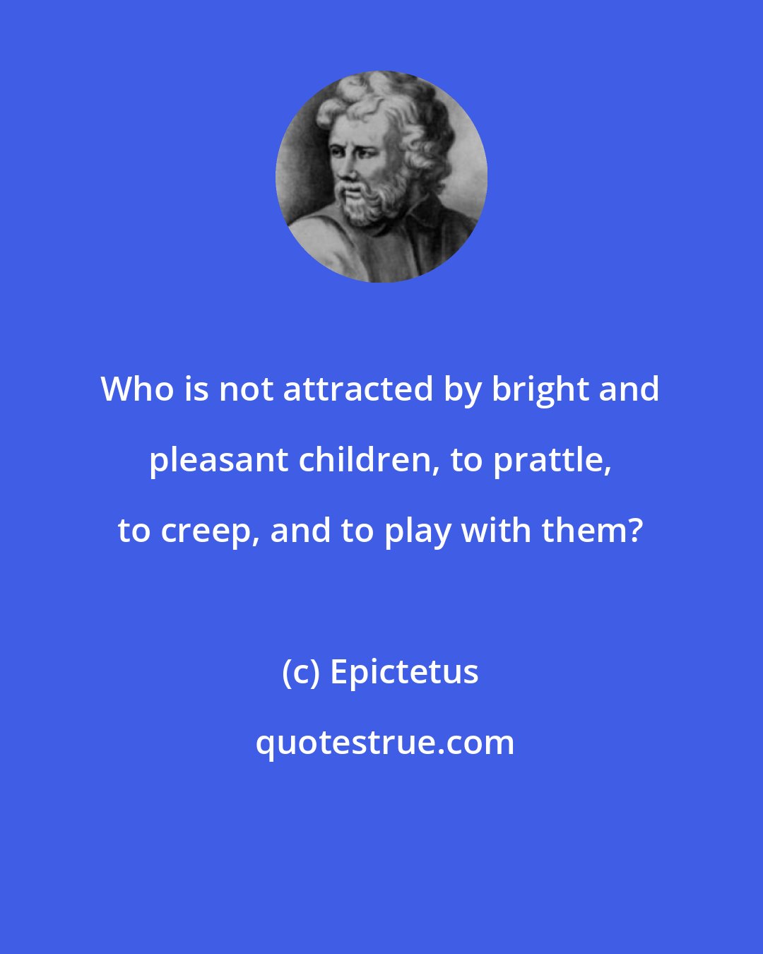 Epictetus: Who is not attracted by bright and pleasant children, to prattle, to creep, and to play with them?