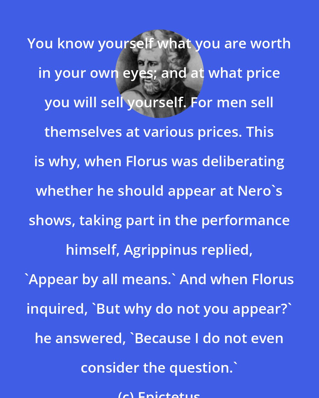 Epictetus: You know yourself what you are worth in your own eyes; and at what price you will sell yourself. For men sell themselves at various prices. This is why, when Florus was deliberating whether he should appear at Nero's shows, taking part in the performance himself, Agrippinus replied, 'Appear by all means.' And when Florus inquired, 'But why do not you appear?' he answered, 'Because I do not even consider the question.'