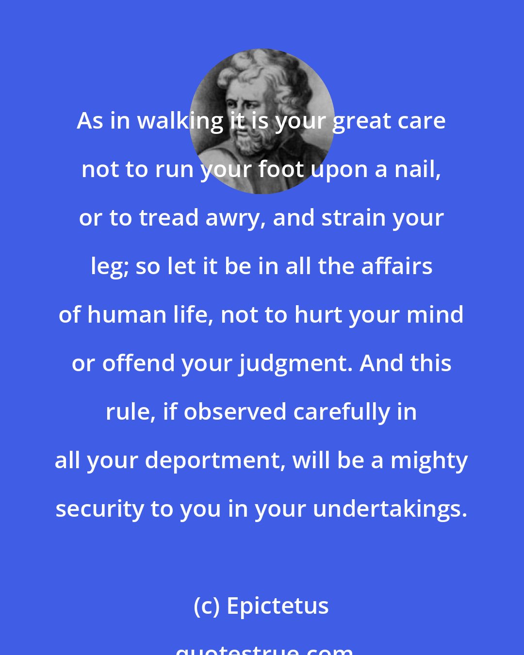 Epictetus: As in walking it is your great care not to run your foot upon a nail, or to tread awry, and strain your leg; so let it be in all the affairs of human life, not to hurt your mind or offend your judgment. And this rule, if observed carefully in all your deportment, will be a mighty security to you in your undertakings.