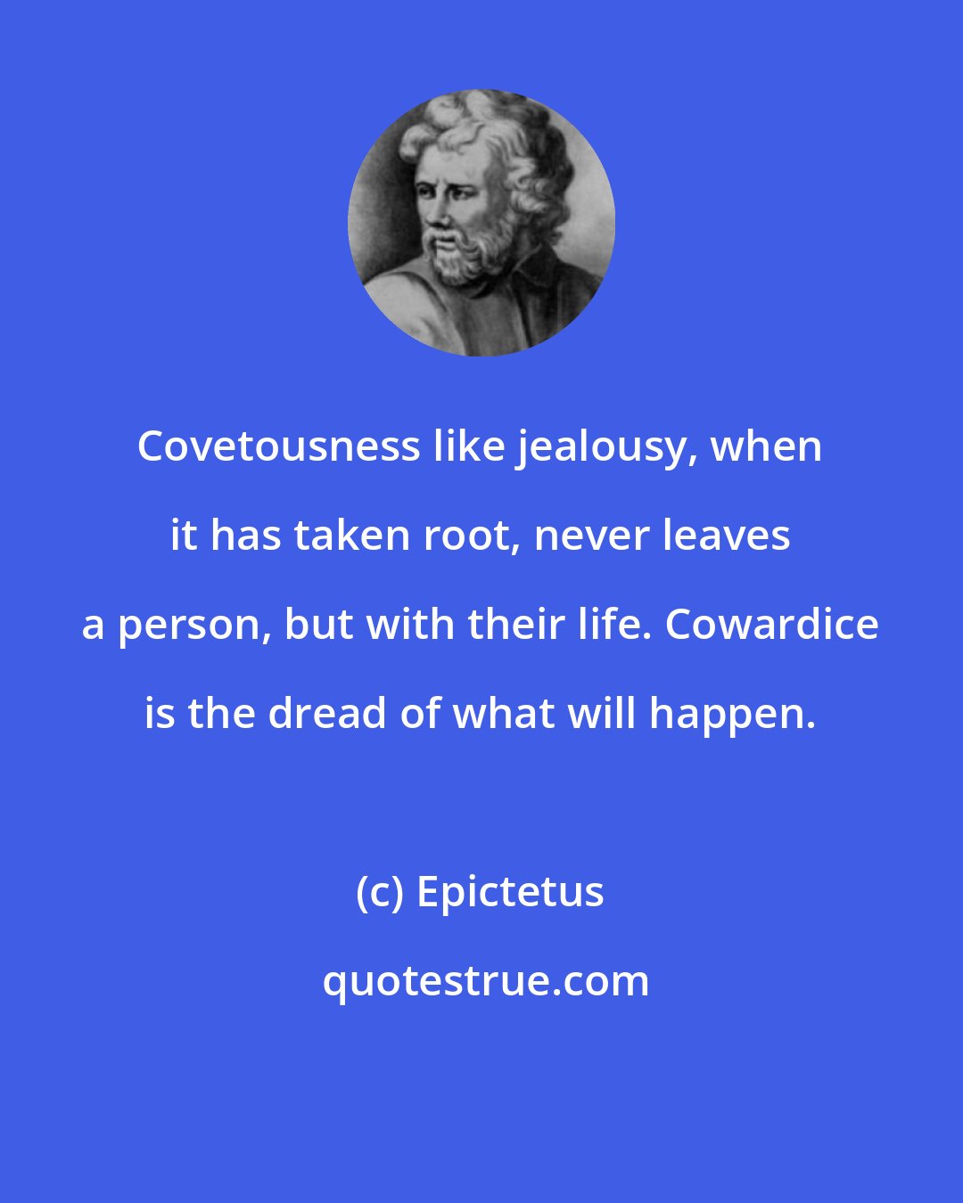 Epictetus: Covetousness like jealousy, when it has taken root, never leaves a person, but with their life. Cowardice is the dread of what will happen.