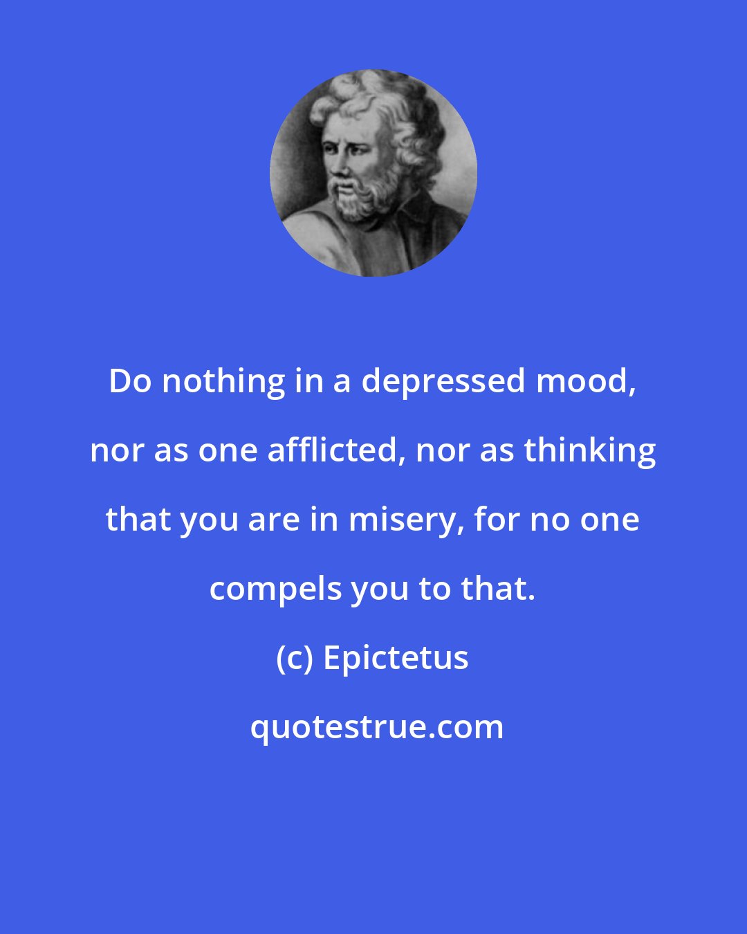 Epictetus: Do nothing in a depressed mood, nor as one afflicted, nor as thinking that you are in misery, for no one compels you to that.