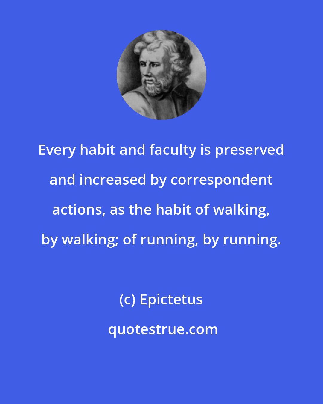 Epictetus: Every habit and faculty is preserved and increased by correspondent actions, as the habit of walking, by walking; of running, by running.