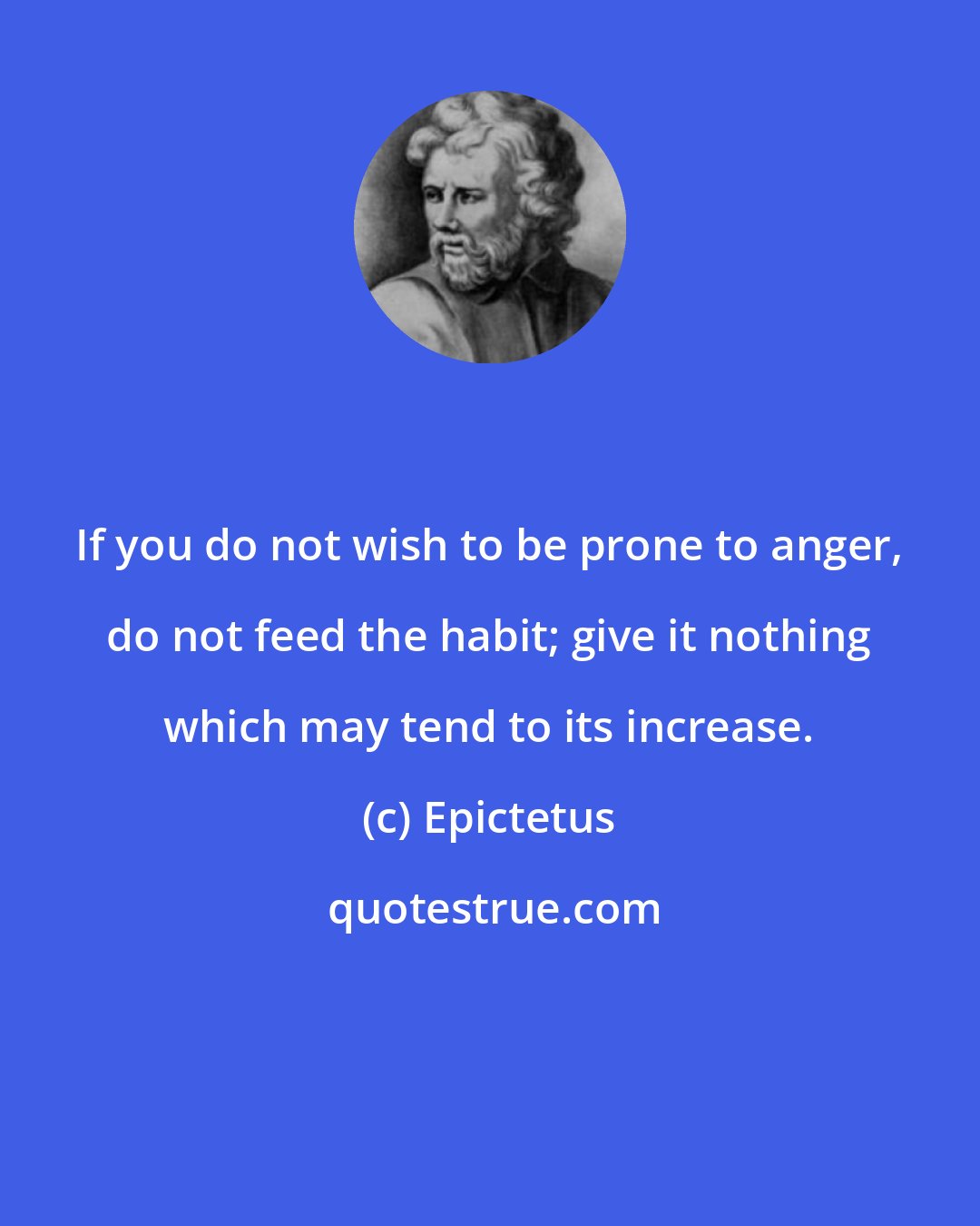 Epictetus: If you do not wish to be prone to anger, do not feed the habit; give it nothing which may tend to its increase.