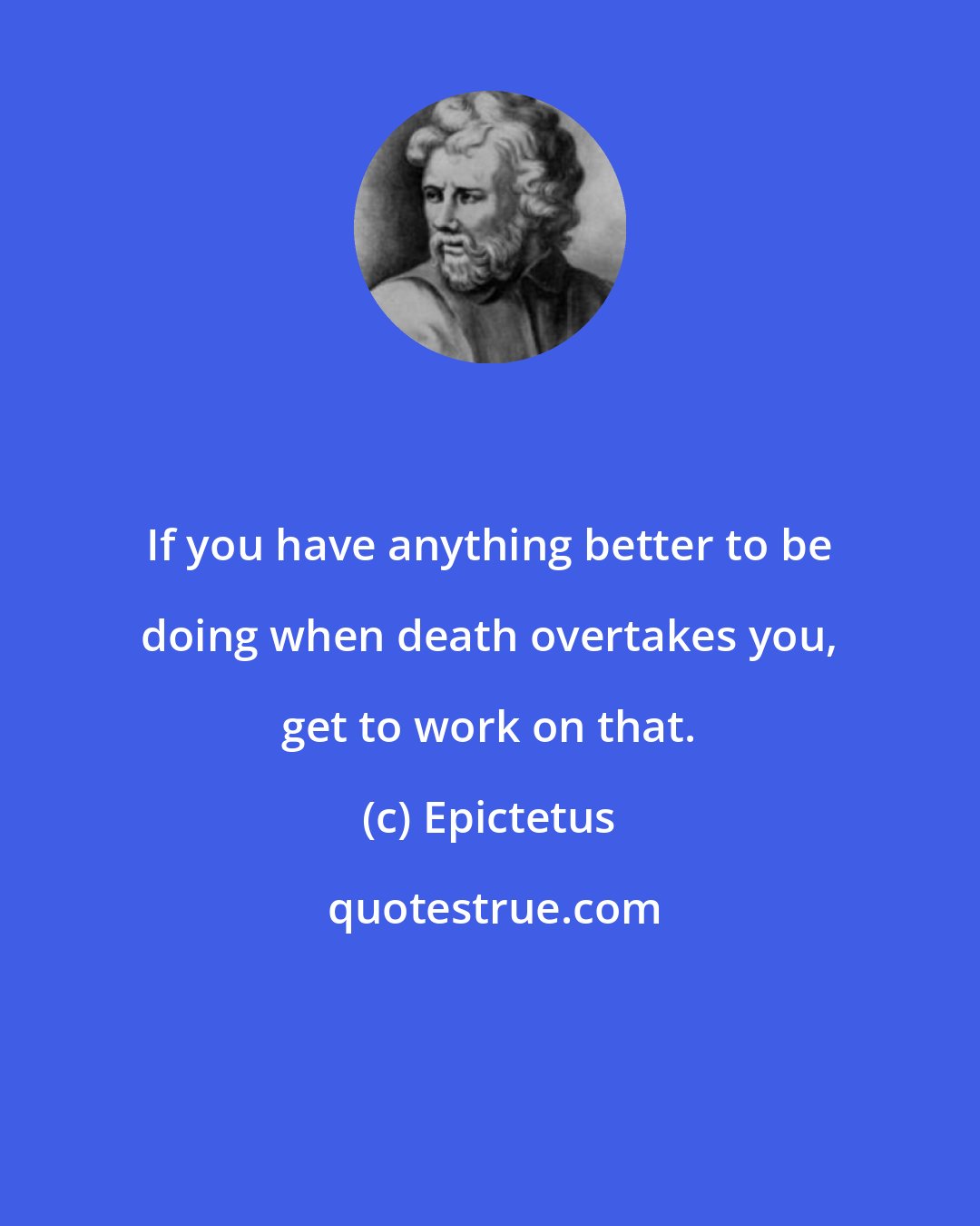 Epictetus: If you have anything better to be doing when death overtakes you, get to work on that.