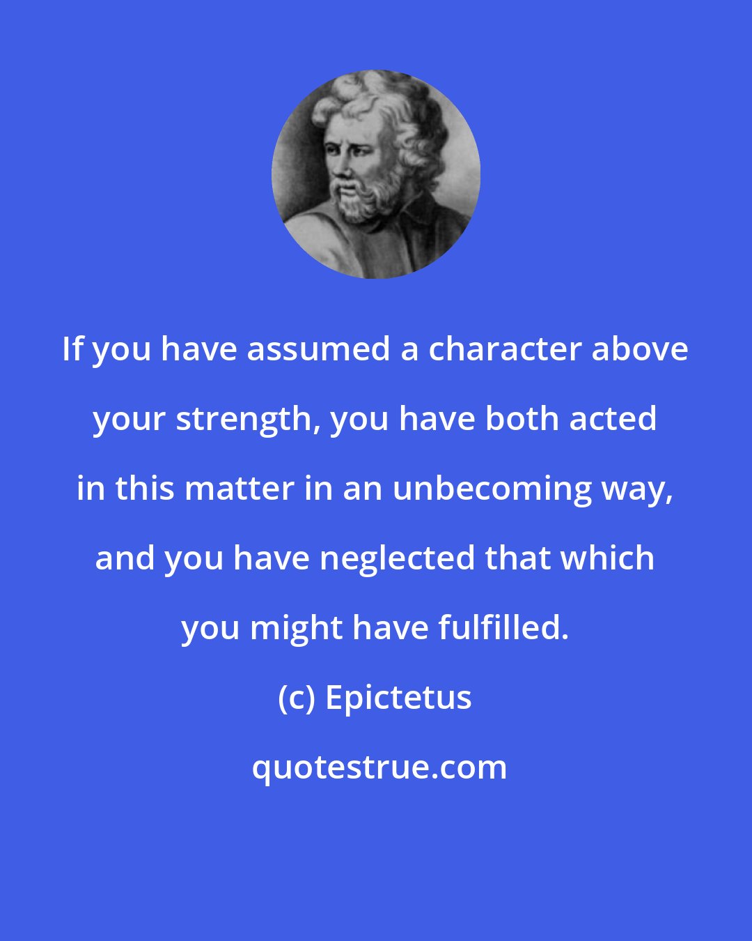 Epictetus: If you have assumed a character above your strength, you have both acted in this matter in an unbecoming way, and you have neglected that which you might have fulfilled.