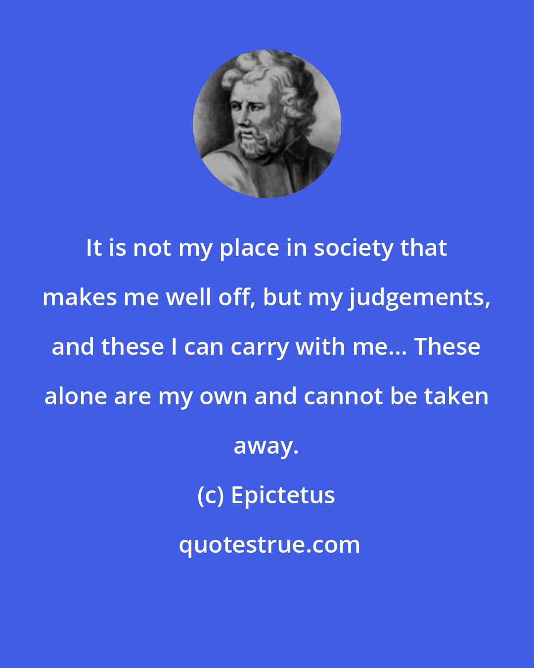 Epictetus: It is not my place in society that makes me well off, but my judgements, and these I can carry with me... These alone are my own and cannot be taken away.