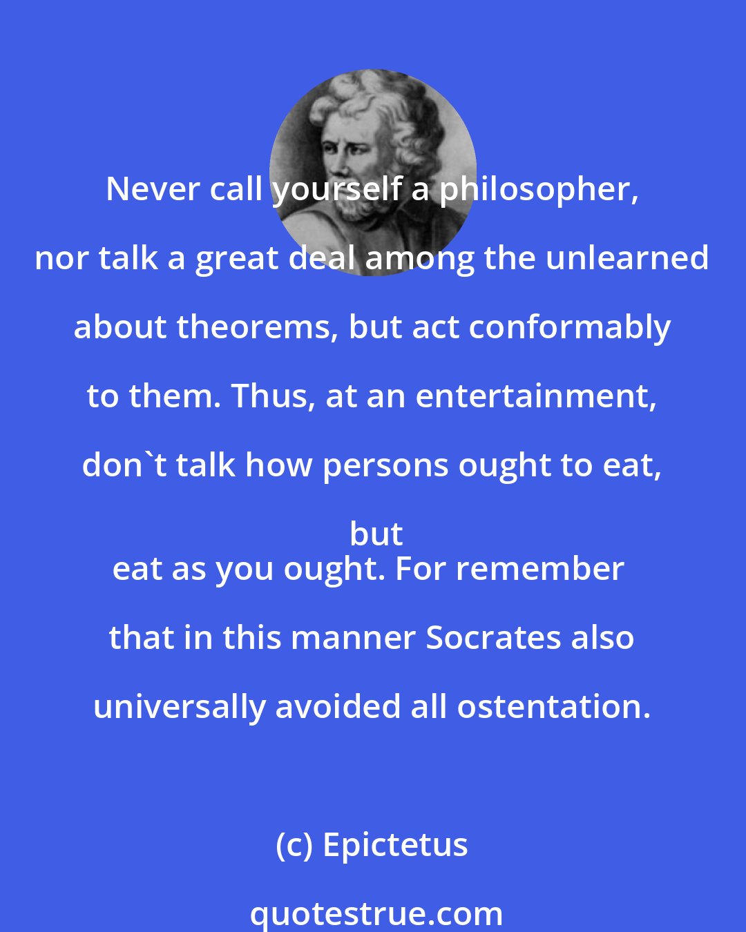 Epictetus: Never call yourself a philosopher, nor talk a great deal among the unlearned about theorems, but act conformably to them. Thus, at an entertainment, don't talk how persons ought to eat, but
eat as you ought. For remember that in this manner Socrates also universally avoided all ostentation.