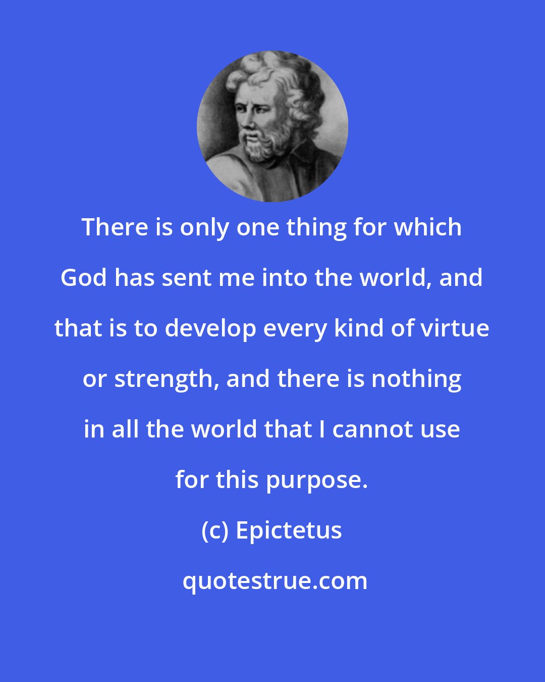 Epictetus: There is only one thing for which God has sent me into the world, and that is to develop every kind of virtue or strength, and there is nothing in all the world that I cannot use for this purpose.