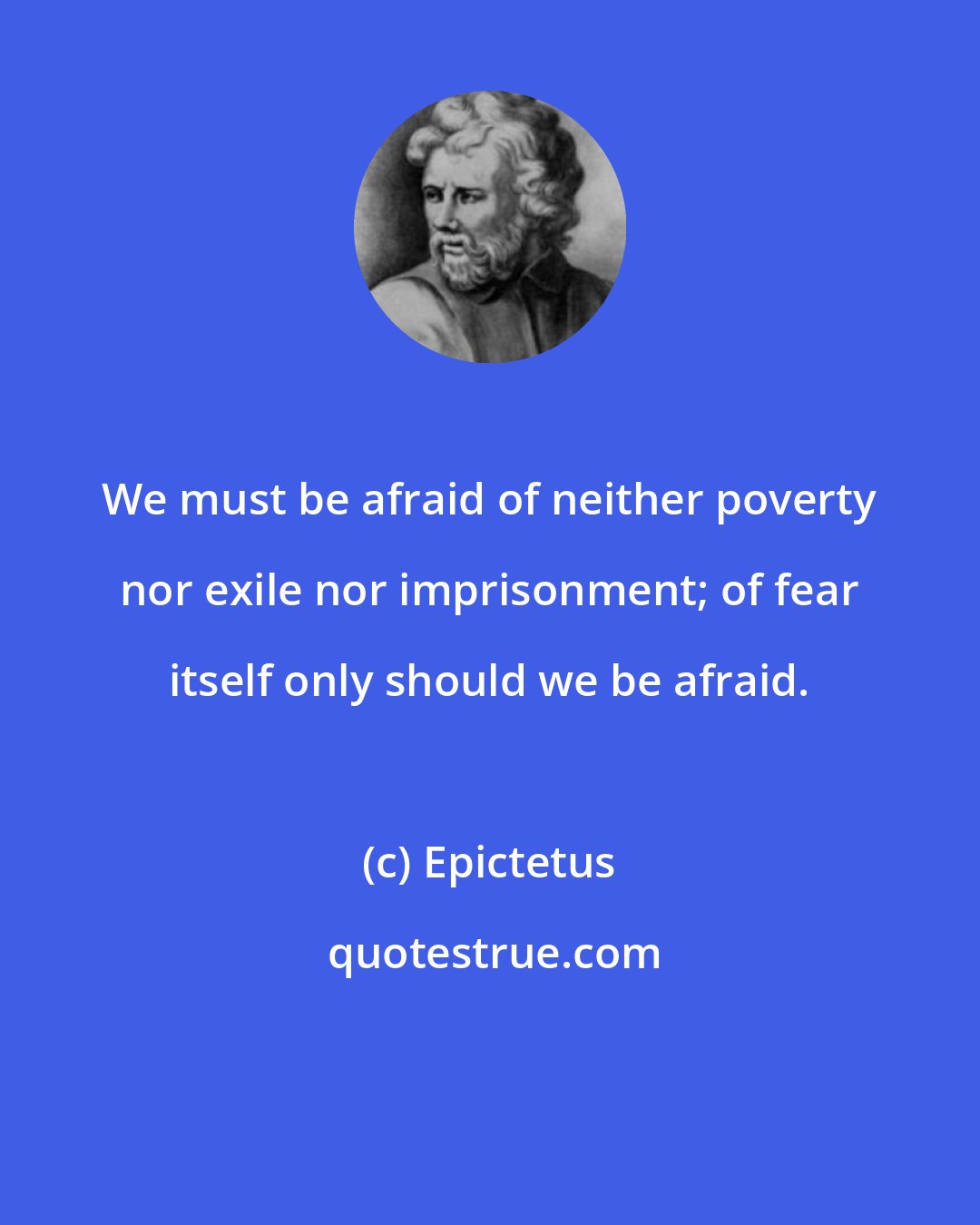 Epictetus: We must be afraid of neither poverty nor exile nor imprisonment; of fear itself only should we be afraid.