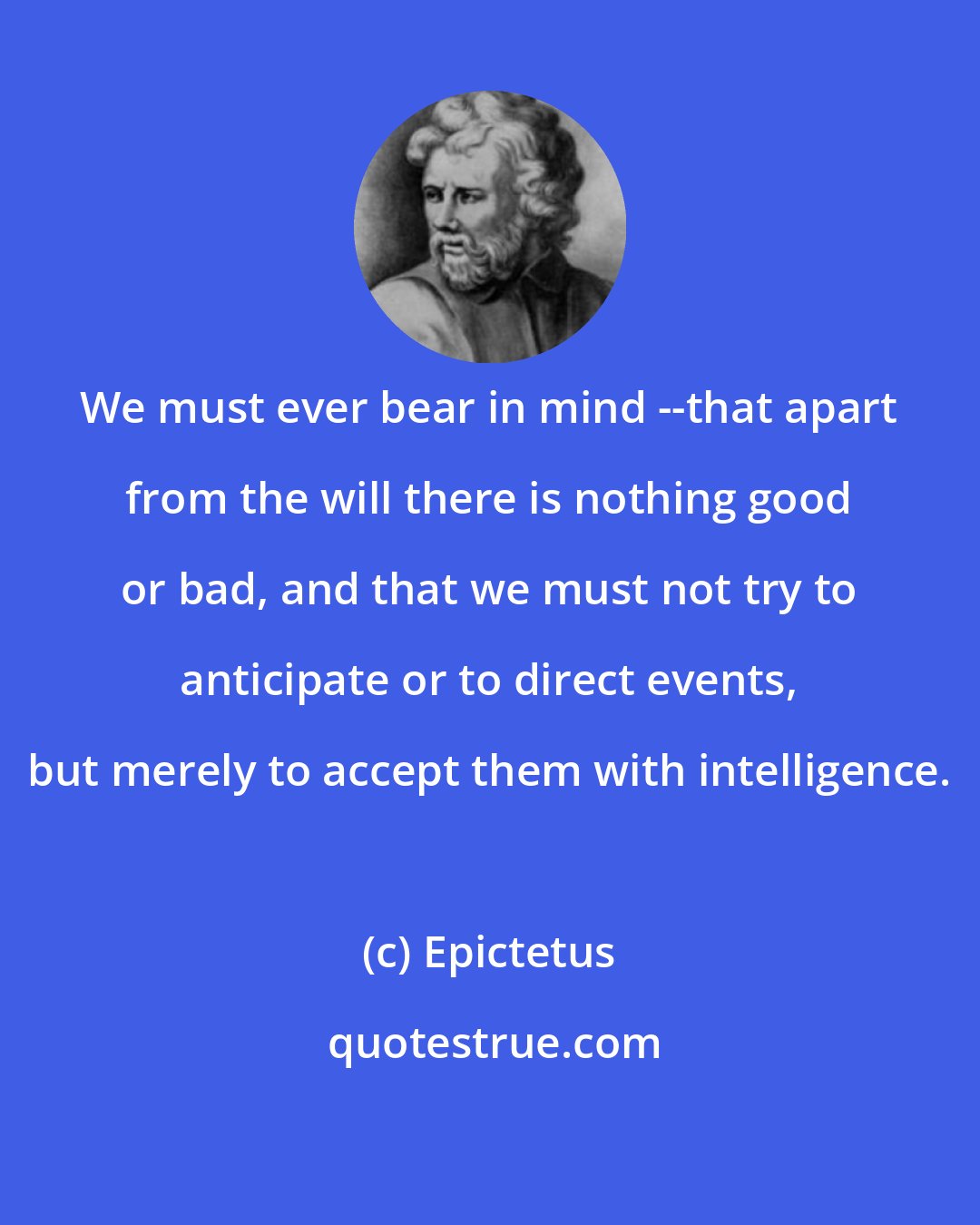 Epictetus: We must ever bear in mind --that apart from the will there is nothing good or bad, and that we must not try to anticipate or to direct events, but merely to accept them with intelligence.