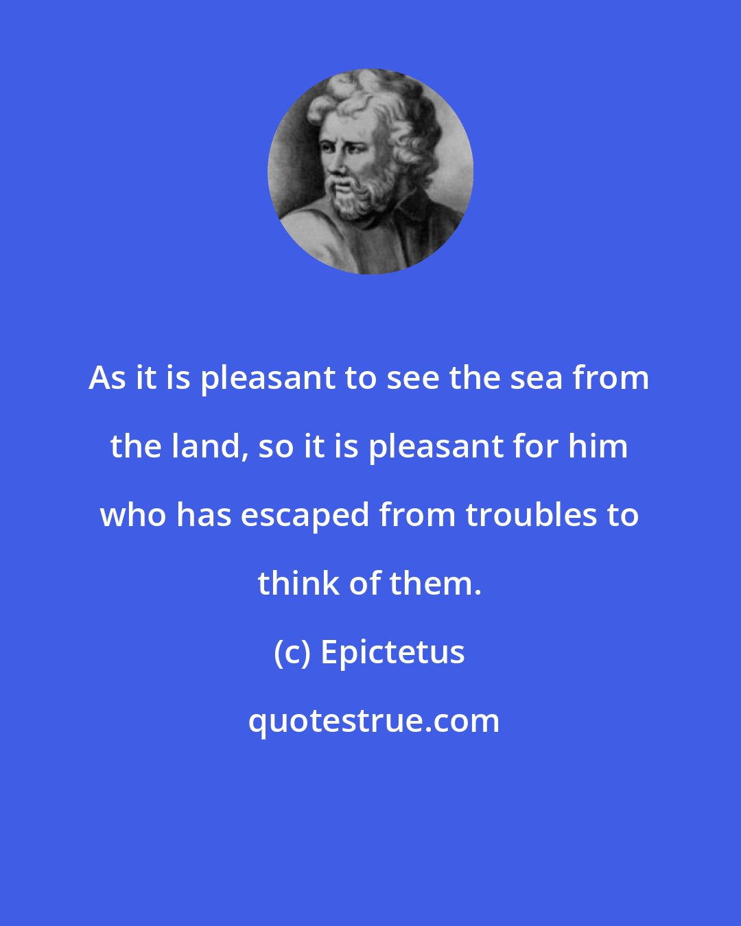 Epictetus: As it is pleasant to see the sea from the land, so it is pleasant for him who has escaped from troubles to think of them.