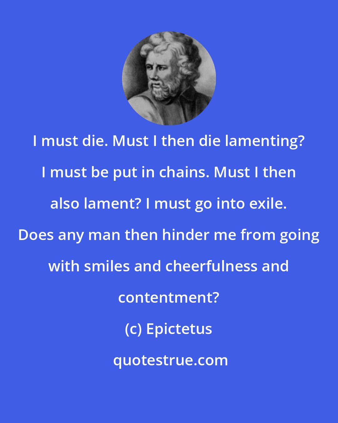 Epictetus: I must die. Must I then die lamenting? I must be put in chains. Must I then also lament? I must go into exile. Does any man then hinder me from going with smiles and cheerfulness and contentment?