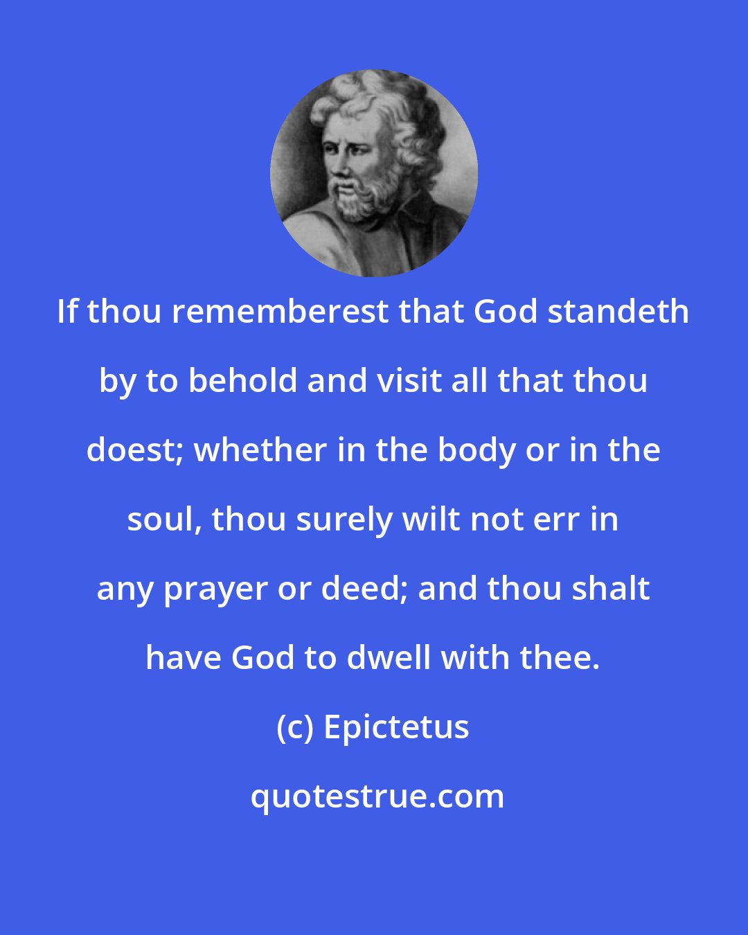 Epictetus: If thou rememberest that God standeth by to behold and visit all that thou doest; whether in the body or in the soul, thou surely wilt not err in any prayer or deed; and thou shalt have God to dwell with thee.