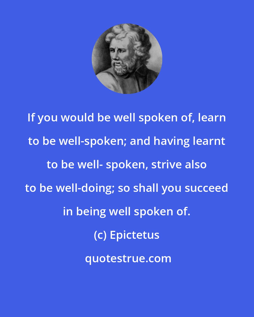 Epictetus: If you would be well spoken of, learn to be well-spoken; and having learnt to be well- spoken, strive also to be well-doing; so shall you succeed in being well spoken of.