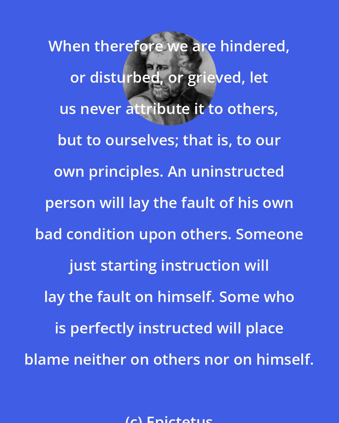 Epictetus: When therefore we are hindered, or disturbed, or grieved, let us never attribute it to others, but to ourselves; that is, to our own principles. An uninstructed person will lay the fault of his own bad condition upon others. Someone just starting instruction will lay the fault on himself. Some who is perfectly instructed will place blame neither on others nor on himself.