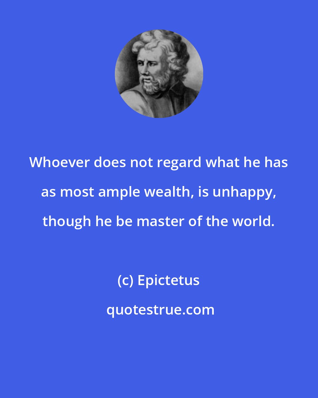 Epictetus: Whoever does not regard what he has as most ample wealth, is unhappy, though he be master of the world.