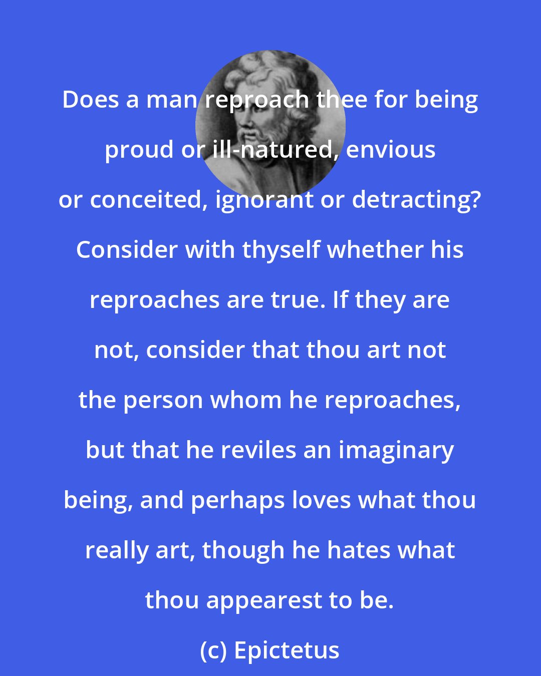 Epictetus: Does a man reproach thee for being proud or ill-natured, envious or conceited, ignorant or detracting? Consider with thyself whether his reproaches are true. If they are not, consider that thou art not the person whom he reproaches, but that he reviles an imaginary being, and perhaps loves what thou really art, though he hates what thou appearest to be.