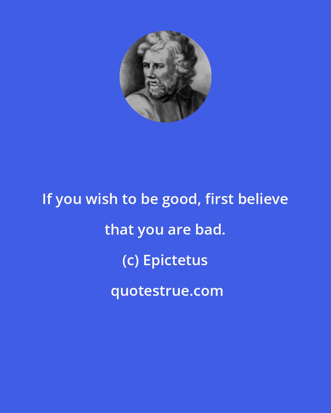 Epictetus: If you wish to be good, first believe that you are bad.