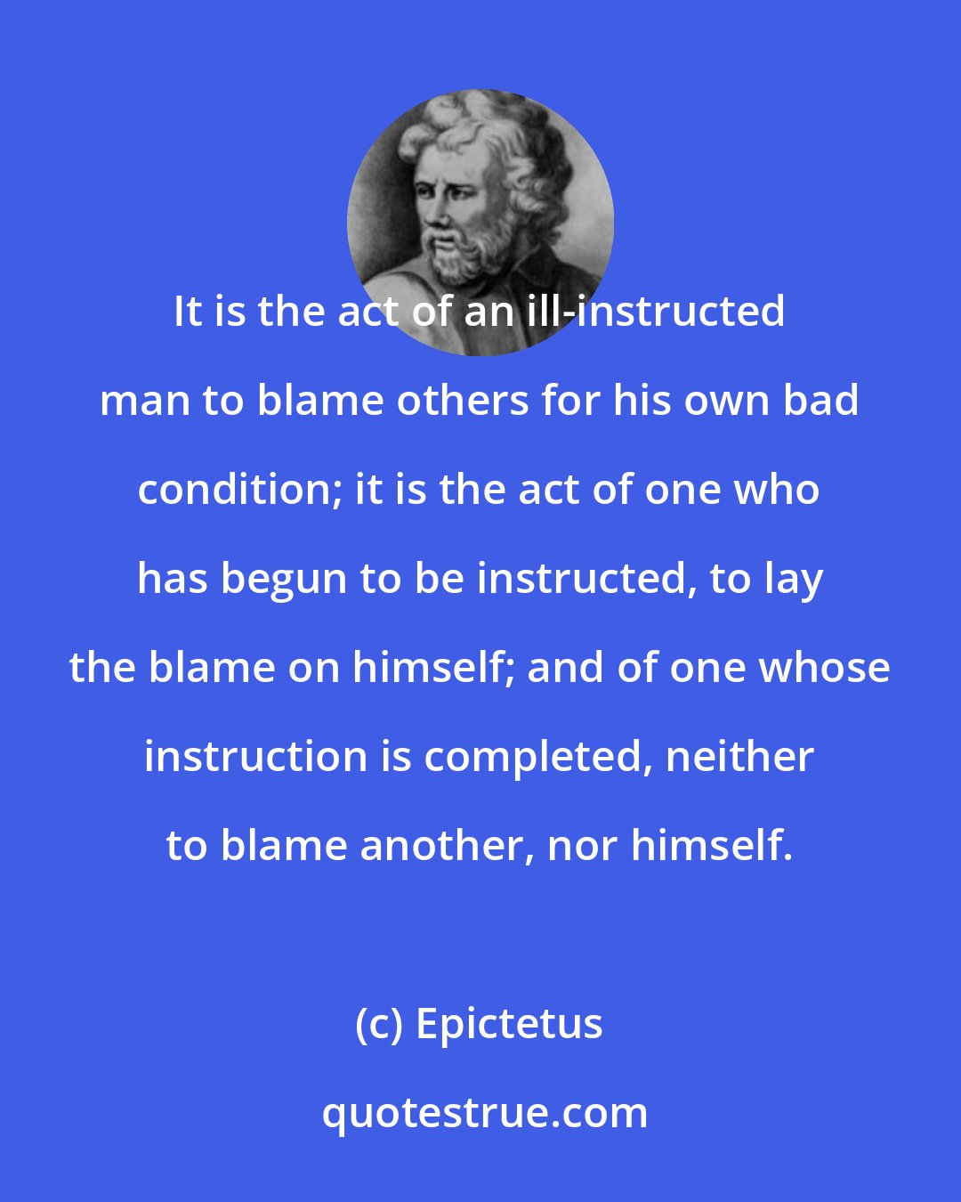 Epictetus: It is the act of an ill-instructed man to blame others for his own bad condition; it is the act of one who has begun to be instructed, to lay the blame on himself; and of one whose instruction is completed, neither to blame another, nor himself.