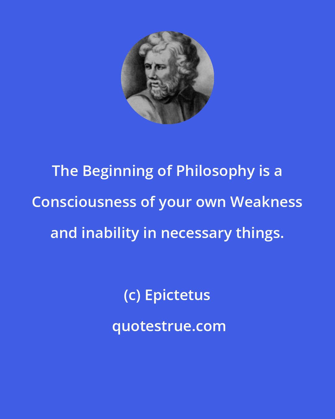 Epictetus: The Beginning of Philosophy is a Consciousness of your own Weakness and inability in necessary things.