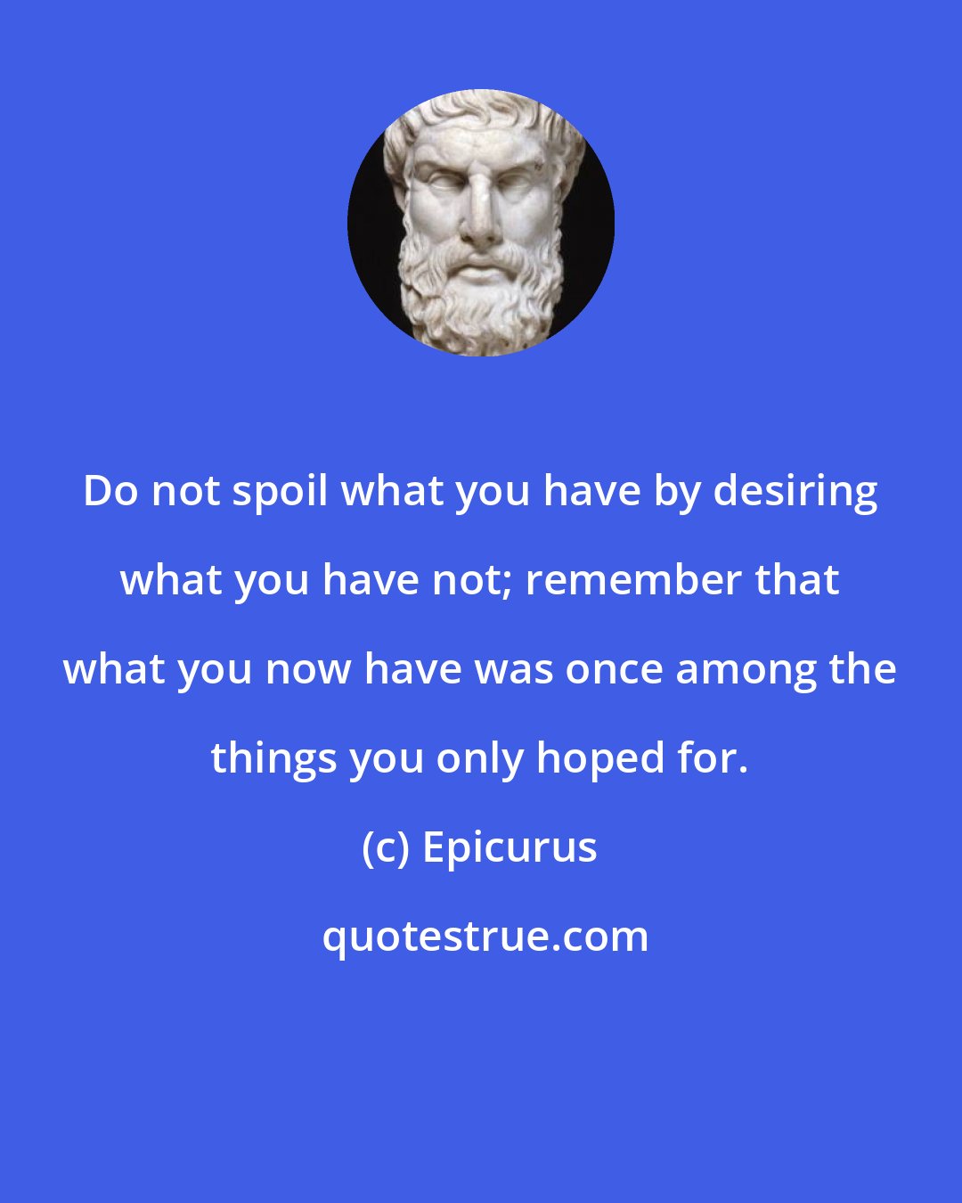 Epicurus: Do not spoil what you have by desiring what you have not; remember that what you now have was once among the things you only hoped for.