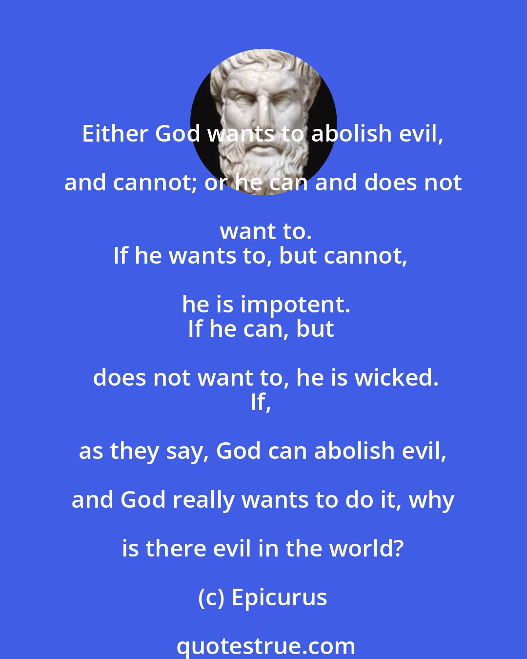 Epicurus: Either God wants to abolish evil, and cannot; or he can and does not want to.
If he wants to, but cannot, he is impotent.
If he can, but does not want to, he is wicked.
If, as they say, God can abolish evil, and God really wants to do it, why is there evil in the world?