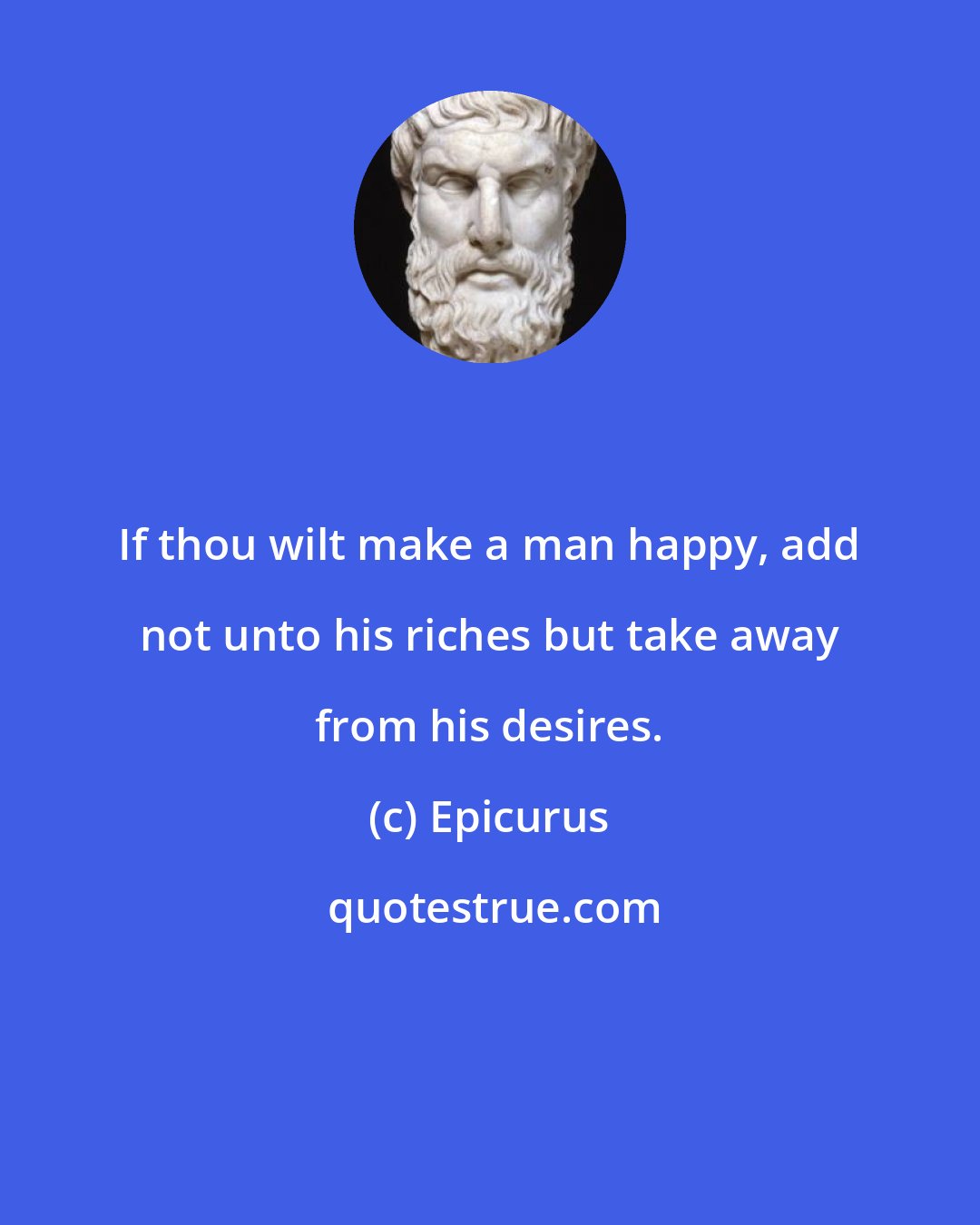 Epicurus: If thou wilt make a man happy, add not unto his riches but take away from his desires.