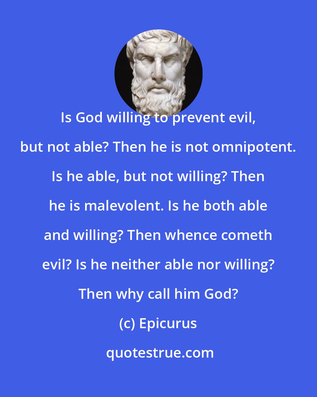 Epicurus: Is God willing to prevent evil, but not able? Then he is not omnipotent. Is he able, but not willing? Then he is malevolent. Is he both able and willing? Then whence cometh evil? Is he neither able nor willing? Then why call him God?