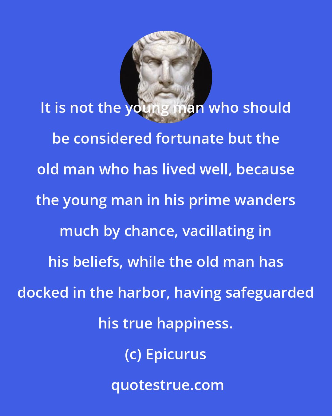 Epicurus: It is not the young man who should be considered fortunate but the old man who has lived well, because the young man in his prime wanders much by chance, vacillating in his beliefs, while the old man has docked in the harbor, having safeguarded his true happiness.