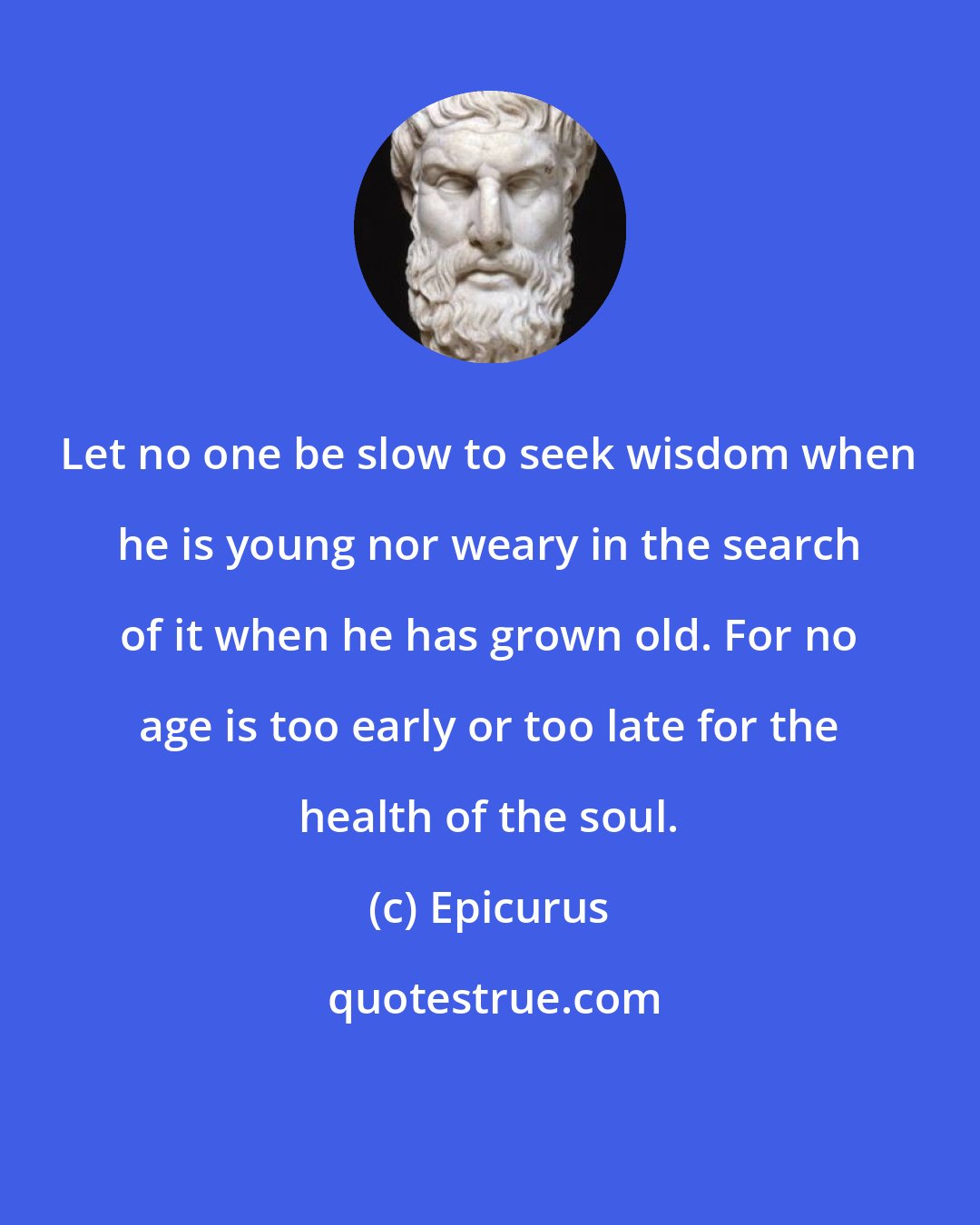 Epicurus: Let no one be slow to seek wisdom when he is young nor weary in the search of it when he has grown old. For no age is too early or too late for the health of the soul.