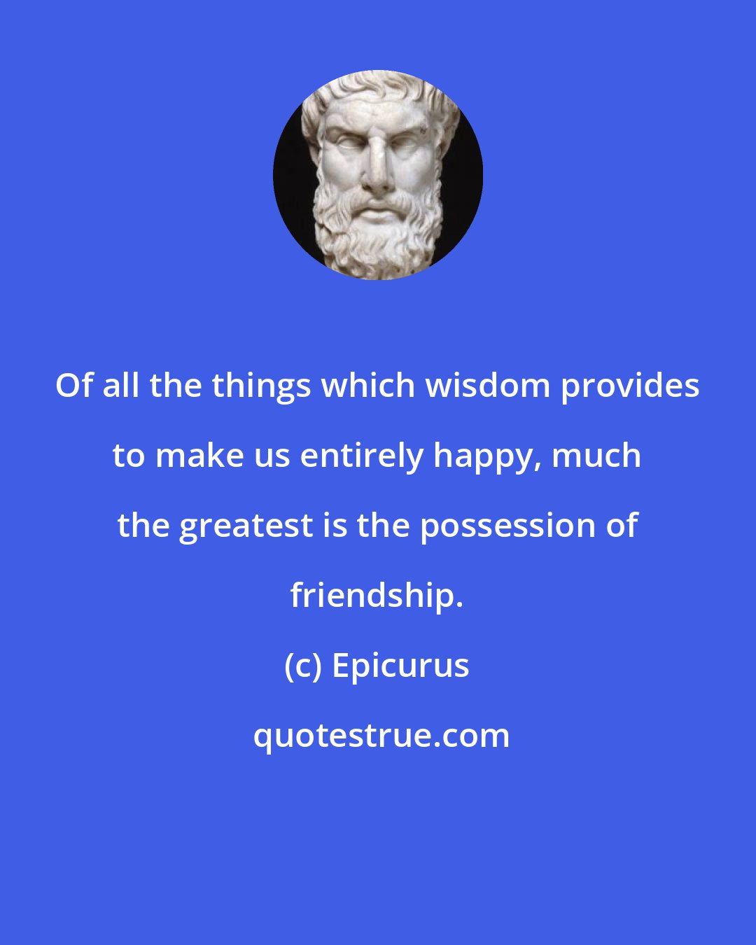 Epicurus: Of all the things which wisdom provides to make us entirely happy, much the greatest is the possession of friendship.