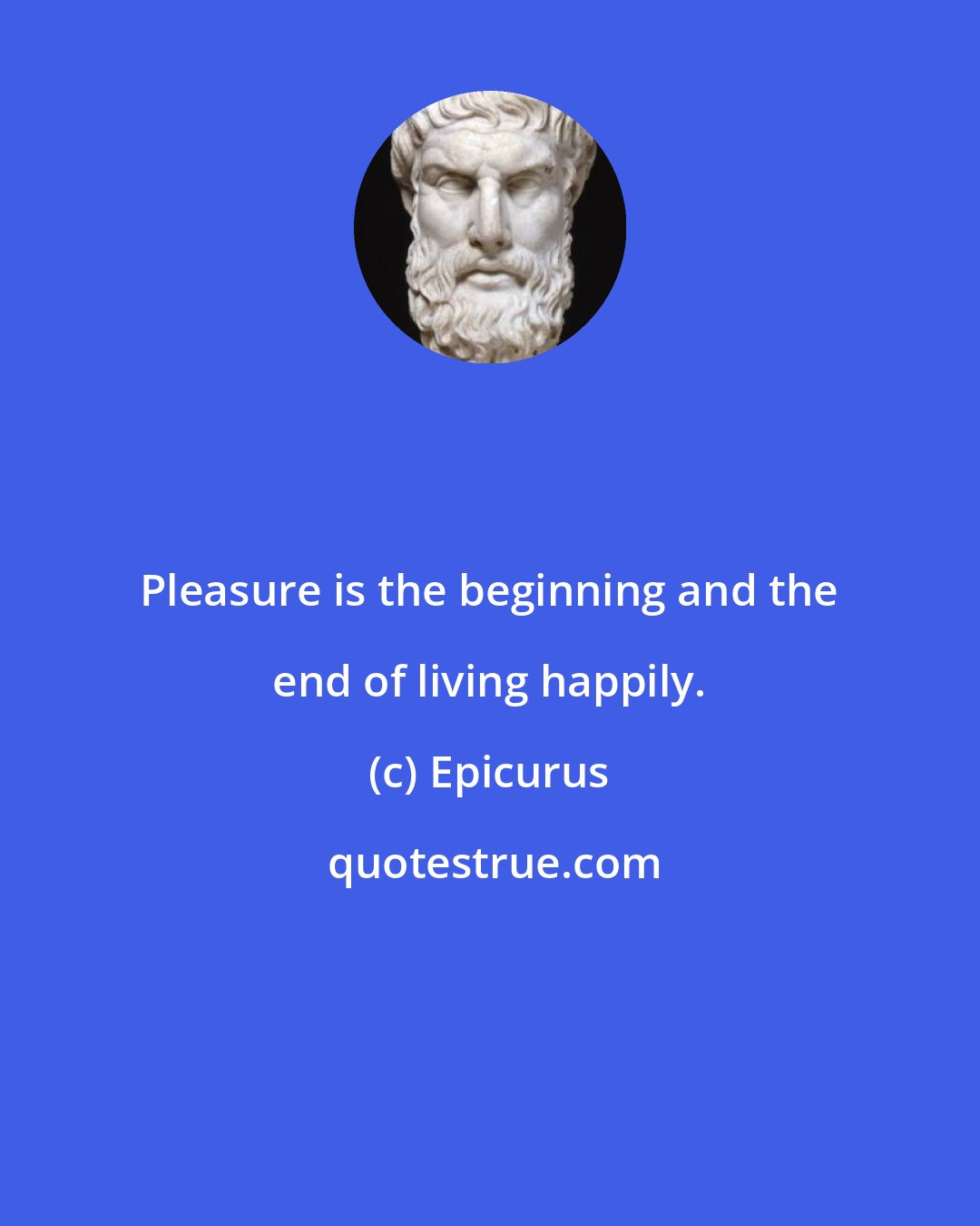 Epicurus: Pleasure is the beginning and the end of living happily.