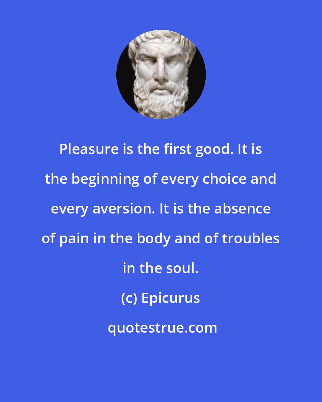 Epicurus: Pleasure is the first good. It is the beginning of every choice and every aversion. It is the absence of pain in the body and of troubles in the soul.