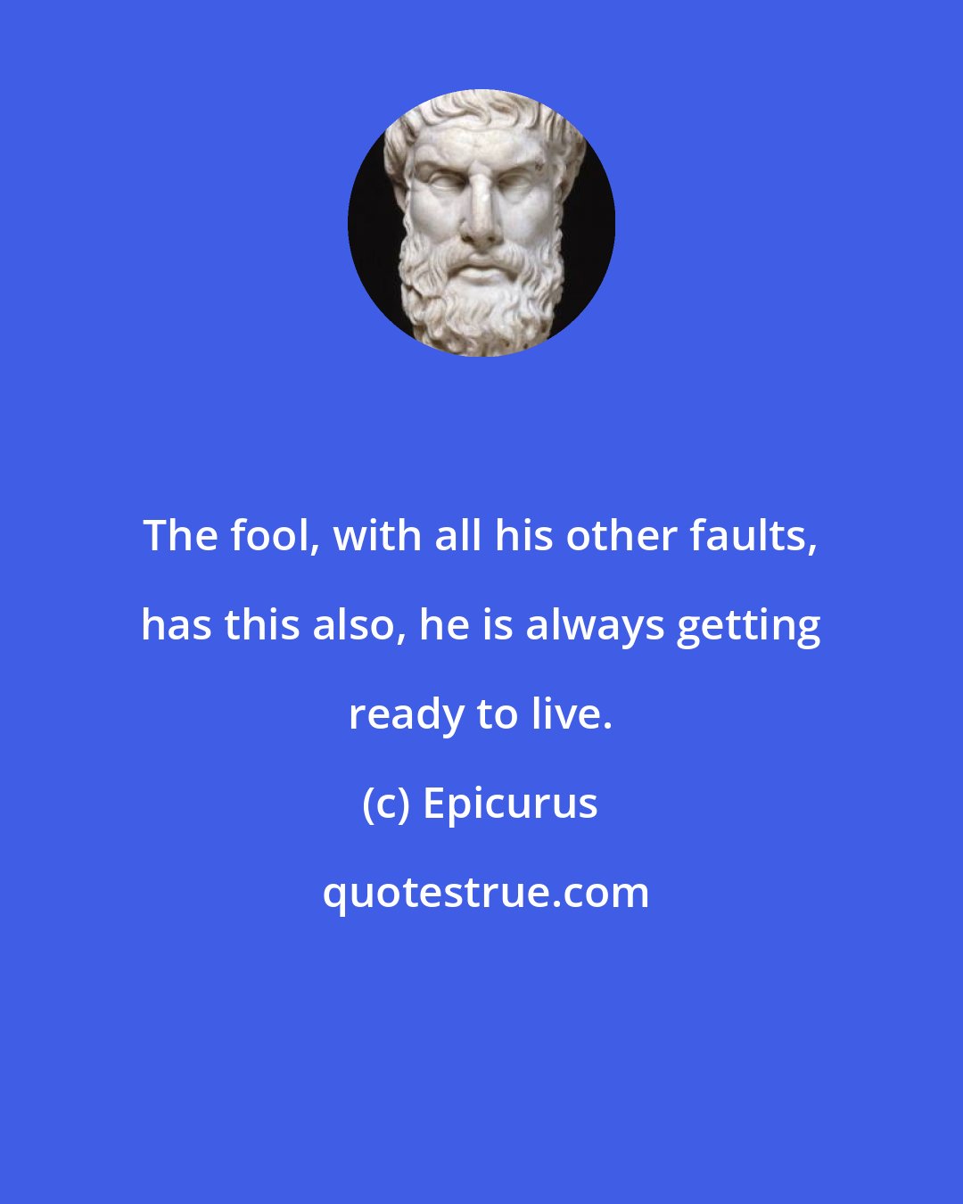 Epicurus: The fool, with all his other faults, has this also, he is always getting ready to live.