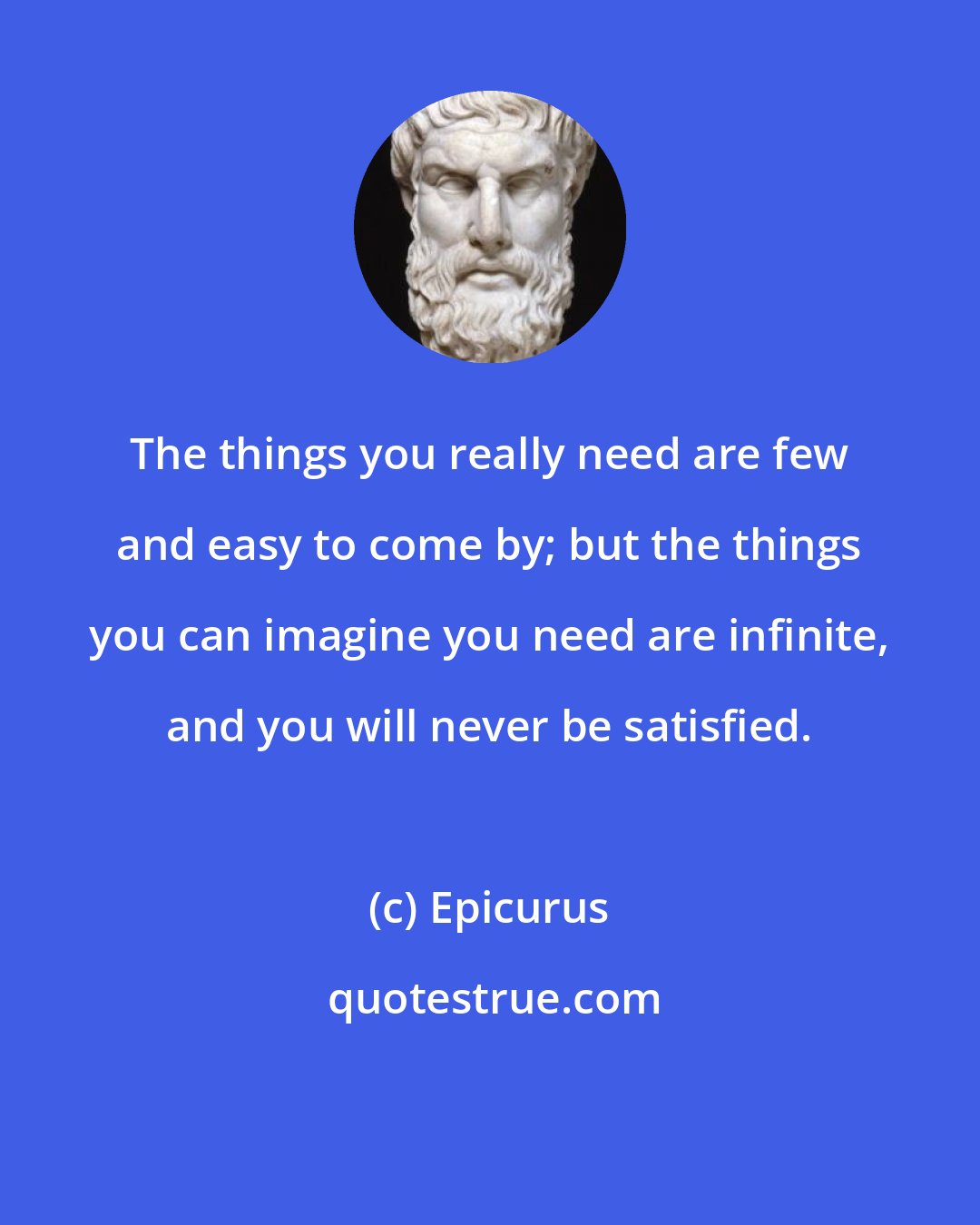 Epicurus: The things you really need are few and easy to come by; but the things you can imagine you need are infinite, and you will never be satisfied.