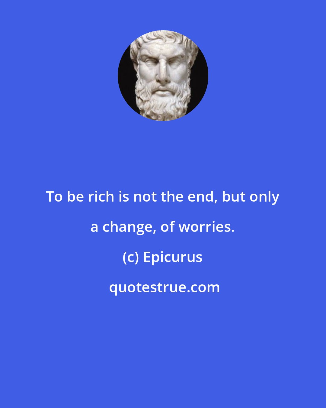 Epicurus: To be rich is not the end, but only a change, of worries.