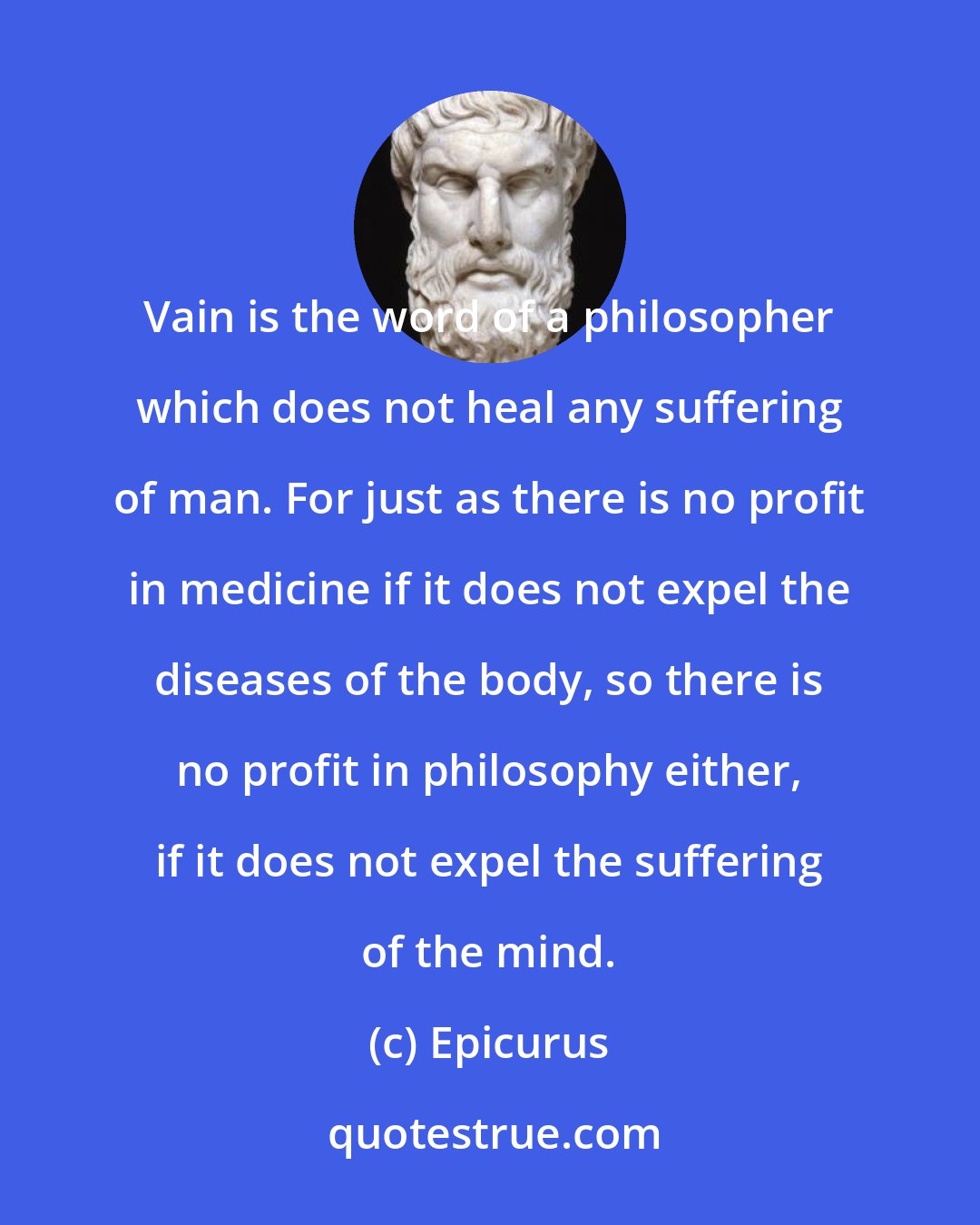 Epicurus: Vain is the word of a philosopher which does not heal any suffering of man. For just as there is no profit in medicine if it does not expel the diseases of the body, so there is no profit in philosophy either, if it does not expel the suffering of the mind.