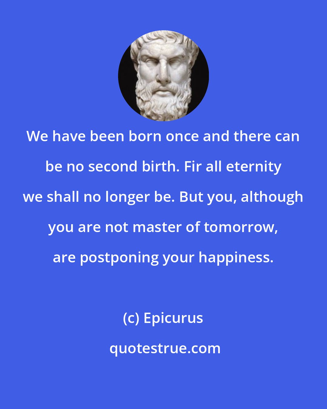 Epicurus: We have been born once and there can be no second birth. Fir all eternity we shall no longer be. But you, although you are not master of tomorrow, are postponing your happiness.