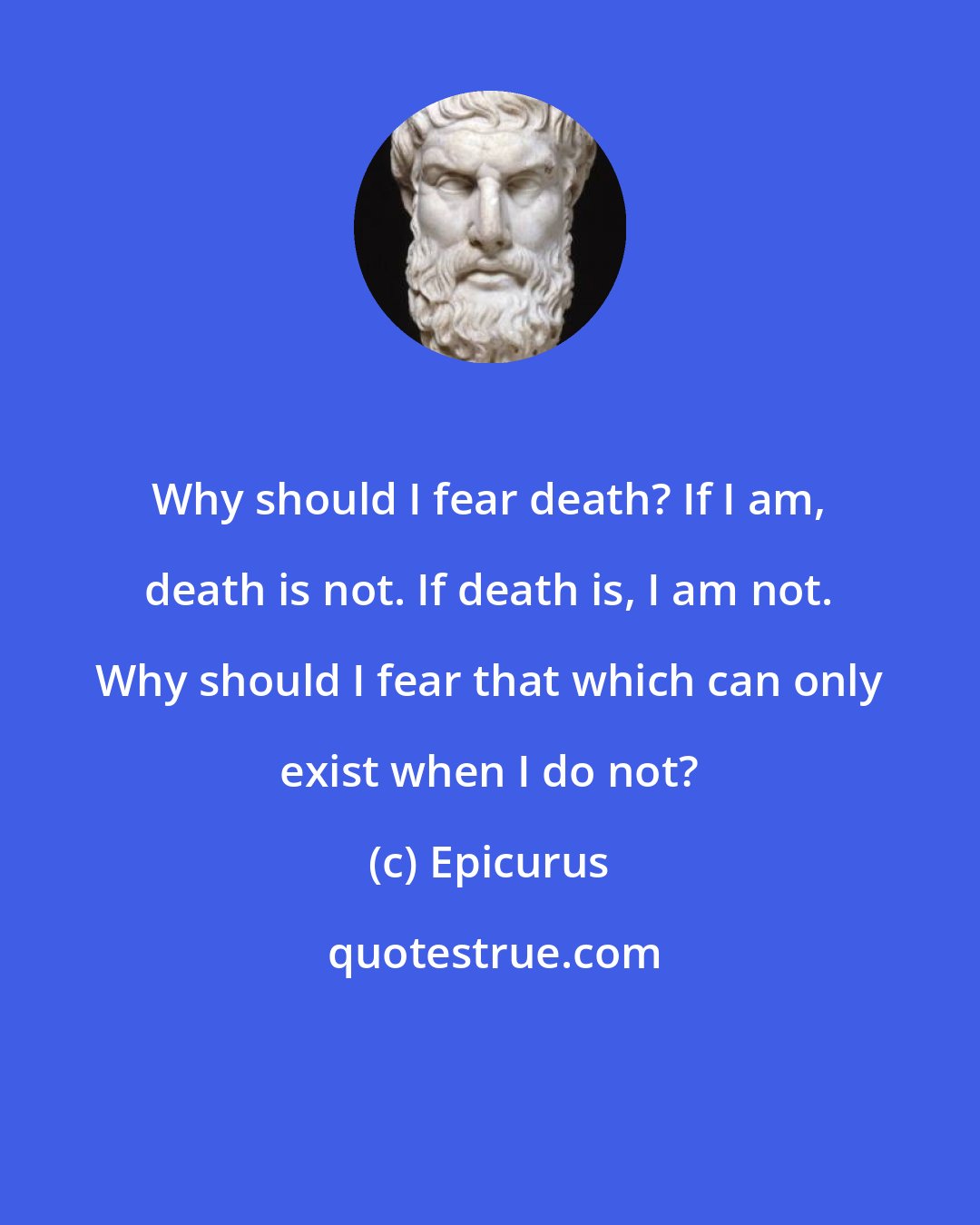 Epicurus: Why should I fear death? If I am, death is not. If death is, I am not. Why should I fear that which can only exist when I do not?