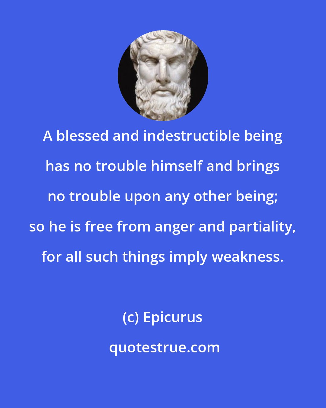 Epicurus: A blessed and indestructible being has no trouble himself and brings no trouble upon any other being; so he is free from anger and partiality, for all such things imply weakness.