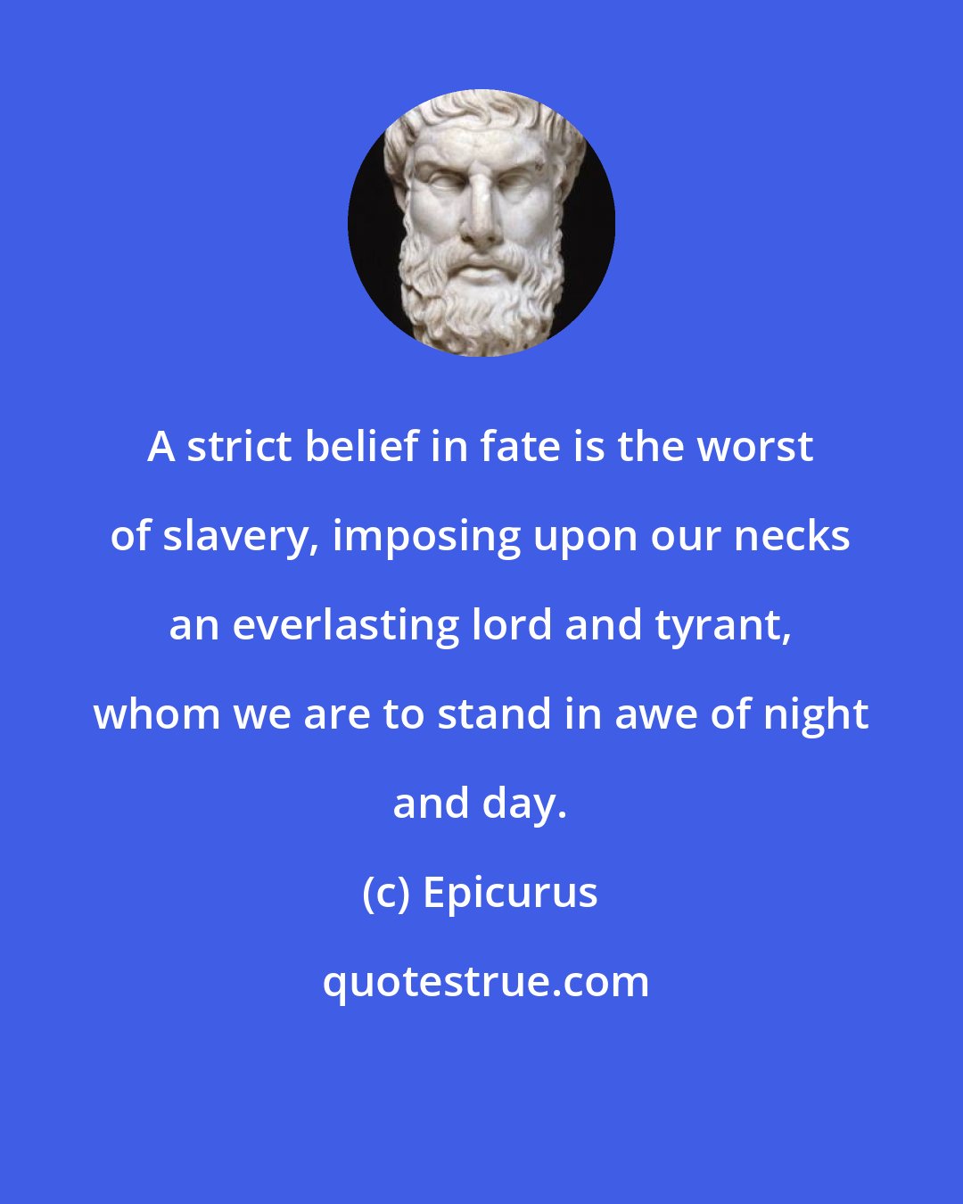 Epicurus: A strict belief in fate is the worst of slavery, imposing upon our necks an everlasting lord and tyrant, whom we are to stand in awe of night and day.