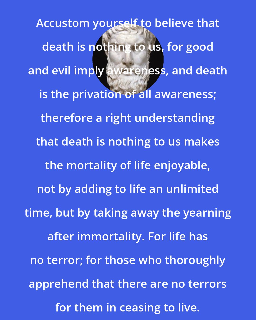 Epicurus: Accustom yourself to believe that death is nothing to us, for good and evil imply awareness, and death is the privation of all awareness; therefore a right understanding that death is nothing to us makes the mortality of life enjoyable, not by adding to life an unlimited time, but by taking away the yearning after immortality. For life has no terror; for those who thoroughly apprehend that there are no terrors for them in ceasing to live.