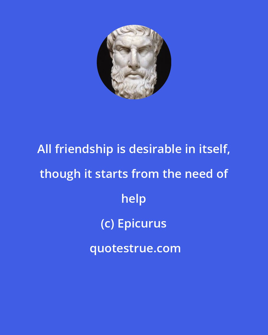 Epicurus: All friendship is desirable in itself, though it starts from the need of help